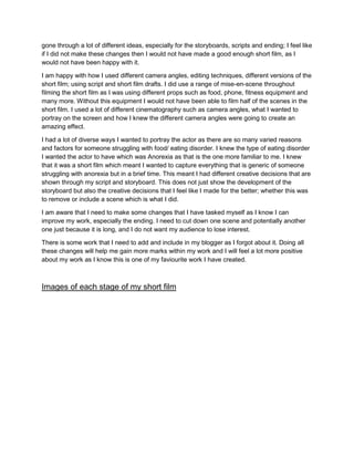 gone through a lot of different ideas, especially for the storyboards, scripts and ending; I feel like
if I did not make these changes then I would not have made a good enough short film, as I
would not have been happy with it.
I am happy with how I used different camera angles, editing techniques, different versions of the
short film; using script and short film drafts. I did use a range of mise-en-scene throughout
filming the short film as I was using different props such as food, phone, fitness equipment and
many more. Without this equipment I would not have been able to film half of the scenes in the
short film. I used a lot of different cinematography such as camera angles, what I wanted to
portray on the screen and how I knew the different camera angles were going to create an
amazing effect.
I had a lot of diverse ways I wanted to portray the actor as there are so many varied reasons
and factors for someone struggling with food/ eating disorder. I knew the type of eating disorder
I wanted the actor to have which was Anorexia as that is the one more familiar to me. I knew
that it was a short film which meant I wanted to capture everything that is generic of someone
struggling with anorexia but in a brief time. This meant I had different creative decisions that are
shown through my script and storyboard. This does not just show the development of the
storyboard but also the creative decisions that I feel like I made for the better; whether this was
to remove or include a scene which is what I did.
I am aware that I need to make some changes that I have tasked myself as I know I can
improve my work, especially the ending. I need to cut down one scene and potentially another
one just because it is long, and I do not want my audience to lose interest.
There is some work that I need to add and include in my blogger as I forgot about it. Doing all
these changes will help me gain more marks within my work and I will feel a lot more positive
about my work as I know this is one of my faviourite work I have created.
Images of each stage of my short film
 