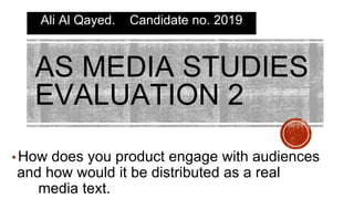 AS MEDIA STUDIES
EVALUATION 2
Ali Al Qayed. Candidate no. 2019
▪How does you product engage with audiences
and how would it be distributed as a real
media text.
 