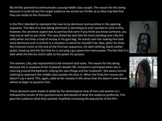 My thriller planned to communicate a young middle class couple. The reason for this being because it could attract the target audience we aimed our thriller at as they may feel that they can relate to the characters.In the film I decided to represent the man to be dominant and secretive in the opening sequence. The idea of a man being dominant is stereotypical and I wanted to stick to this, however, the secretive aspect was to portray that even if you think you know someone, you may not as well as you think. This was shown by Jack (the hit man) standing over Lilly (his wife) when she finds a load of money in his gym bag. He stands over her making him look more dominant and in control in a situation in which he shouldn’t be. Also, when he shots the innocent victim at the end of the first two sequences, his dark clothing, black leather jacket, hood up and the fact that he is carrying a gun gives him more power. The fact that it is dark when he kills his victim adds to the power he possess.The women, Lilly, was represented to be innocent and naïve. The reason for this being because she is unaware of her husband’s double life. Innocent is portrayed when she is cleaning around the bedroom, tidying her own things and her husband’s. She wears normal clothing to represent the middle class society she lives in. When she finds the money she doesn’t say a word. This, again, adds to her naivety in the sense that she doesn’t even know where to begin to question him.These decisions were made to abide by the stereotypical view of men and women as I followed the results of the questionnaires distributed of what the audience preferred. This gave the audience what they wanted, hopefully increasing the popularity of the film.