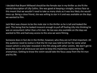 I decided that BryoniMillward should be the female star in my thriller as she fit the mental description of Lilly Collins. She was good at keeping a straight, serious face so this meant that we wouldn’t need to take as many shots as it was less likely she would mess up. Being a close friend, she was willing to star in it and was available on the days we wanted to film.Jack West was chosen to be the male star in the thriller as he is tall and looked the part. This being that he looked innocent enough to pull off fooling Lilly into thinking he was an accountant rather than a hit man. He too was also available on the days we wanted to film and had easy access to the area we were filming.Someone does in fact die in the thriller, however, who they are isn’t that important. All the audience need to realise is that the hit man was told to kill her for some what reason which is only later revealed in the film along with other victims. We don’t get to know the victim at all because we want to keep this mysterious reasoning to be anonymous. Getting to know the victim would take the focus away from the hit man and his life.