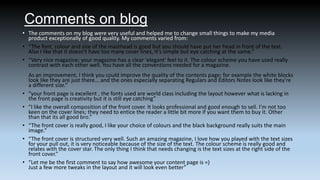 Comments on blog
• The comments on my blog were very useful and helped me to change small things to make my media
product exceptionally of good quality. My comments varied from:
• “The font, colour and size of the masthead is good but you should have put her head in front of the text.
Also I like that it doesn't have too many cover lines, it's simple but eye catching at the same.”
• “Very nice magazine; your magazine has a clear 'elegant' feel to it. The colour scheme you have used really
contrast with each other well. You have all the conventions needed for a magazine.

•
•
•
•

•

As an improvement, I think you could improve the quality of the contents page; for example the white blocks
look like they are just there... and the ones especially separating Regulars and Editors Notes look like they're
a different size.”
“your front page is excellent , the fonts used are world class including the layout however what is lacking in
the front page is creativity but it is still eye catching”
“I like the overall composition of the front cover. It looks professional and good enough to sell. I'm not too
keen on the cover lines; they need to entice the reader a little bit more if you want them to buy it. Other
than that its all good bro.”
“The front cover is really good, I like your choice of colours and the black background really suits the main
image.”
“The front cover is structured very well. Such an amazing magazine, I love how you played with the text sizes
for your pull out, it is very noticeable because of the size of the text. The colour scheme is really good and
relates with the cover star. The only thing I think that needs changing is the text sizes at the right side of the
front cover.”
“Let me be the first comment to say how awesome your content page is =)
Just a few more tweaks in the layout and it will look even better”

 