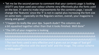 • “let me be the second person to comment that your contents page is looking
LEGIT!! you have used your colour scheme very effectively plus the fonts used
on the text. If i were to make improvements for the contents page, I would
change the 'features' since the 'F' is not in capital plus increasing the font size
on some texts - especially on the Regulars section, overall, your magazine is
strong and good.”
• “I happen to really like your dps. Superb dude!! The columns are
a bit squashed together other than that it looks finished. Well done”
• “The DPS of your magazine is looking
MAAAAAAAAAAAAAAAAAAAAAAAAAAAAAAAAAAAAAAAAAAAAAAAAAAAA
AAAAAAAAAAAAAAAAAAAAAAAAAAAAAAAAAAAAAAAAAAAAAAAAAAAAAA
AAAAAAAAAAAAAAAAAAAAAAAAAAAAAAAAAAAAAAAAAAAAAAAAAAAD!!!!
! The text fonts used is very effective and it gives out an image of 'bad girl'
which looks effective with the word 'wild' and the image. The colour scheme
is really good.”

 