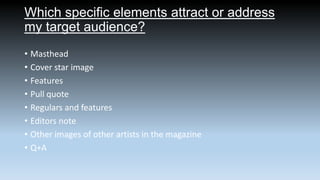 Which specific elements attract or address
my target audience?
• Masthead
• Cover star image
• Features
• Pull quote
• Regulars and features
• Editors note
• Other images of other artists in the magazine
• Q+A

 