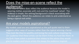 Does the mise-en-scene reflect the
audience? does reflect the audience because the model is
• The mise-en-scene
wearing clothes associate with rock and the masthead ‘velvet’. The
makeup is simple; the setting/background is black associating with
the dark genre. Which the audience can relate to and understand as
being a typical rock artist.

Are your models aspirational?
My models used are very aspirational as the pull quote next to them
suggests other ways of success rather than the typical winning x factor.
They look like they’re wealthy and loving the rock culture inspiring my
15+ audience that these artists can be them if they try hard like them. In
my Q+A I have asked a question that relates to the advice they would
give to readers and future artists this keeps the audience inspired.

 