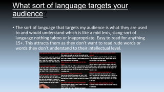 What sort of language targets your
audience?
• The sort of language that targets my audience is what they are used
to and would understand which is like a mid lexis, slang sort of
language nothing taboo or inappropriate. Easy to read for anything
15+. This attracts them as they don’t want to read rude words or
words they don’t understand to their intellectual level.

 