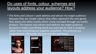 Do uses of fonts, colour, schemes and
layouts address your audience? How?
• The fonts and colours I used address and attract my target audience
because they are simple colours that often represent the rock genre.
Red, black and white mainly which I have included through my media
product. The layouts also attract and address my target audience
because it makes everything stand out and easy to read in sections
rather than everything put together anywhere. The pictures are
proportioned effectively, the text and the text boxes.

 