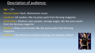 Description of audience:
Age = 15+
Musical taste= Rock, Mainstream music
Location= UK readers, like my press pack from Kerrang magazine.
Social Class= Medium class people, average wages, like the press packs
from the Kerrang magazine
Gender= Males and Females like the press packs from Kerrang
magazine.
Ethnicity= the ethnicity could be anything, for example; British

 