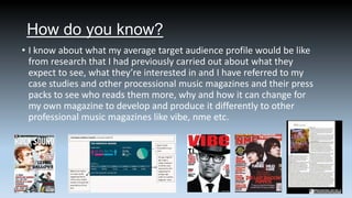 How do you know?
• I know about what my average target audience profile would be like
from research that I had previously carried out about what they
expect to see, what they’re interested in and I have referred to my
case studies and other processional music magazines and their press
packs to see who reads them more, why and how it can change for
my own magazine to develop and produce it differently to other
professional music magazines like vibe, nme etc.

 
