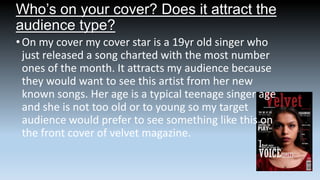 Who’s on your cover? Does it attract the
audience type?
• On my cover my cover star is a 19yr old singer who
just released a song charted with the most number
ones of the month. It attracts my audience because
they would want to see this artist from her new
known songs. Her age is a typical teenage singer age
and she is not too old or to young so my target
audience would prefer to see something like this on
the front cover of velvet magazine.

 