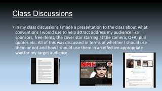 Class Discussions
• In my class discussions I made a presentation to the class about what
conventions I would use to help attract address my audience like
sponsors, free items, the cover star starring at the camera, Q+A, pull
quotes etc. All of this was discussed in terms of whether I should use
them or not and how I should use them in an effective appropriate
way for my target audience.

 
