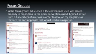 Focus Groups:
• In the focus groups I discussed if the conventions used was placed
properly in proportion to the other conventions used, I gained advice
from 5-6 members of my class in order to develop my magazine as
they are the sort of people that would read my magazine.

 