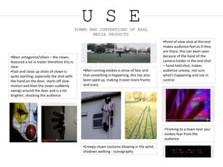 U S EFORMS AND CONVENTIONS OF REAL
MEDIA PRODUCTS
●Main antagonist/villain – the clown,
featured a lot in trailer therefore this is
clear
●Fast and close up shots of clown is
quite startling, especially the shot with
the hand on the door, starts off slow
motion and then the clown suddenly
swings around the door and is a lot
brighter, shocking the audience
●Creepy clown costume blowing in the wind,
shadows walking - iconography
●Man running evokes a sense of fear and
that something is happening, this has also
been sped up, making it even more frantic
and scary
●Point of view shot at the end
makes audience feel as if they
are there, this can been seen
because of the hand of the
camera holder in the end shot
– hand held shot, makes
audience uneasy, not sure
what's happening and not in
control
●'Coming to a town near you'
evokes fear from the
audience
 