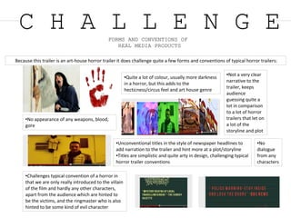 C H A L L E N G EFORMS AND CONVENTIONS OF
REAL MEDIA PRODUCTS
Because this trailer is an art-house horror trailer it does challenge quite a few forms and conventions of typical horror trailers:
●No appearance of any weapons, blood,
gore
●Challenges typical convention of a horror in
that we are only really introduced to the villain
of the film and hardly any other characters,
apart from the audience which are hinted to
be the victims, and the ringmaster who is also
hinted to be some kind of evil character
●Not a very clear
narrative to the
trailer, keeps
audience
guessing quite a
lot in comparison
to a lot of horror
trailers that let on
a lot of the
storyline and plot
●Unconventional titles in the style of newspaper headlines to
add narration to the trailer and hint more at a plot/storyline
●Titles are simplistic and quite arty in design, challenging typical
horror trailer conventions
●Quite a lot of colour, usually more darkness
in a horror, but this adds to the
hecticness/circus feel and art house genre
●No
dialogue
from any
characters
 