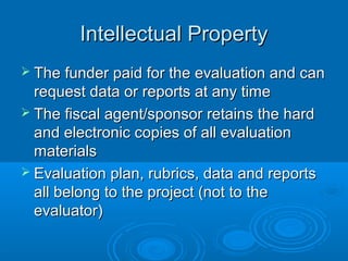 Intellectual PropertyIntellectual Property
 The funder paid for the evaluation and canThe funder paid for the evaluation and can
request data or reports at any timerequest data or reports at any time
 The fiscal agent/sponsor retains the hardThe fiscal agent/sponsor retains the hard
and electronic copies of all evaluationand electronic copies of all evaluation
materialsmaterials
 Evaluation plan, rubrics, data and reportsEvaluation plan, rubrics, data and reports
all belong to the project (not to theall belong to the project (not to the
evaluator)evaluator)
 