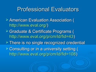 Professional EvaluatorsProfessional Evaluators
 American Evaluation Association (American Evaluation Association (
http://www.eval.org/http://www.eval.org/))
 Graduate & Certificate Programs (Graduate & Certificate Programs (
http://www.eval.org/p/cm/ld/fid=43http://www.eval.org/p/cm/ld/fid=43))
 There is no single recognized credentialThere is no single recognized credential
 Consulting or in a university setting (Consulting or in a university setting (
http://www.eval.org/p/cm/ld/fid=108http://www.eval.org/p/cm/ld/fid=108))
 