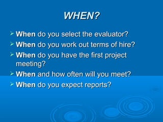 WHEN?WHEN?
 WhenWhen do you select the evaluator?do you select the evaluator?
 WhenWhen do you work out terms of hire?do you work out terms of hire?
 WhenWhen do you have the first projectdo you have the first project
meeting?meeting?
 WhenWhen and how often will you meet?and how often will you meet?
 WhenWhen do you expect reports?do you expect reports?
 