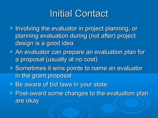 Initial ContactInitial Contact
 Involving the evaluator in project planning, orInvolving the evaluator in project planning, or
planning evaluation during (not after) projectplanning evaluation during (not after) project
design is a good ideadesign is a good idea
 An evaluator can prepare an evaluation plan forAn evaluator can prepare an evaluation plan for
a proposal (usually at no cost)a proposal (usually at no cost)
 Sometimes it wins points to name an evaluatorSometimes it wins points to name an evaluator
in the grant proposalin the grant proposal
 Be aware of bid laws in your stateBe aware of bid laws in your state
 Post-award some changes to the evaluation planPost-award some changes to the evaluation plan
are okayare okay
 