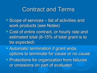 Contract and TermsContract and Terms
 Scope of services – list of activities andScope of services – list of activities and
work products (see Notes)work products (see Notes)
 Cost of entire contract, or hourly rate andCost of entire contract, or hourly rate and
estimated total (8-15% of total grant is toestimated total (8-15% of total grant is to
be expected)be expected)
 Automatic termination if grant ends,Automatic termination if grant ends,
options to terminate for cause or no causeoptions to terminate for cause or no cause
 Protections for organization from failuresProtections for organization from failures
or omissions on part of evaluatoror omissions on part of evaluator
 