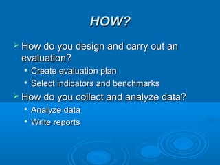 HOW?HOW?
 How do you design and carry out anHow do you design and carry out an
evaluation?evaluation?

Create evaluation planCreate evaluation plan

Select indicators and benchmarksSelect indicators and benchmarks
 How do you collect and analyze data?How do you collect and analyze data?

Analyze dataAnalyze data

Write reportsWrite reports
 