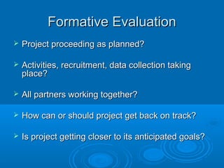 Formative EvaluationFormative Evaluation
 Project proceeding as planned?Project proceeding as planned?
 Activities, recruitment, data collection takingActivities, recruitment, data collection taking
place?place?
 All partners working together?All partners working together?
 How can or should project get back on track?How can or should project get back on track?
 Is project getting closer to its anticipated goals?Is project getting closer to its anticipated goals?
 