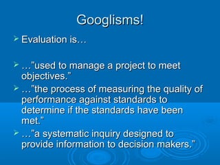 Googlisms!Googlisms!
 Evaluation is…Evaluation is…
 …”…”used to manage a project to meetused to manage a project to meet
objectives.”objectives.”
 …”…”the process of measuring the quality ofthe process of measuring the quality of
performance against standards toperformance against standards to
determine if the standards have beendetermine if the standards have been
met.”met.”
 …”…”a systematic inquiry designed toa systematic inquiry designed to
provide information to decision makers.”provide information to decision makers.”
 