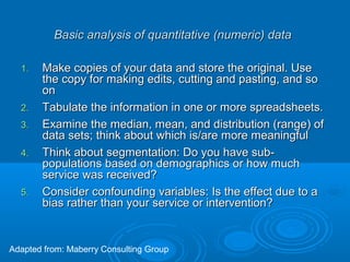 Basic analysis of quantitative (numeric) dataBasic analysis of quantitative (numeric) data
1.1. Make copies of your data and store the original. UseMake copies of your data and store the original. Use
the copy for making edits, cutting and pasting, and sothe copy for making edits, cutting and pasting, and so
onon
2.2. Tabulate the information in one or more spreadsheets.Tabulate the information in one or more spreadsheets.
3.3. Examine the median, mean, and distribution (range) ofExamine the median, mean, and distribution (range) of
data sets; think about which is/are more meaningfuldata sets; think about which is/are more meaningful
4.4. Think about segmentation: Do you have sub-Think about segmentation: Do you have sub-
populations based on demographics or how muchpopulations based on demographics or how much
service was received?service was received?
5.5. Consider confounding variables: Is the effect due to aConsider confounding variables: Is the effect due to a
bias rather than your service or intervention?bias rather than your service or intervention?
Adapted from: Maberry Consulting Group
 
