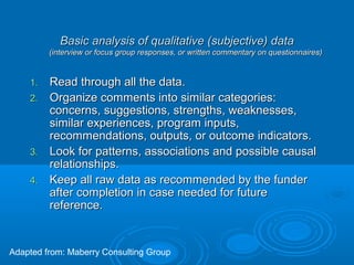 Basic analysis of qualitative (subjective) dataBasic analysis of qualitative (subjective) data
(interview or focus group responses, or written commentary on questionnaires)(interview or focus group responses, or written commentary on questionnaires)
1.1. Read through all the data.Read through all the data.
2.2. Organize comments into similar categories:Organize comments into similar categories:
concerns, suggestions, strengths, weaknesses,concerns, suggestions, strengths, weaknesses,
similar experiences, program inputs,similar experiences, program inputs,
recommendations, outputs, or outcome indicators.recommendations, outputs, or outcome indicators.
3.3. Look for patterns, associations and possible causalLook for patterns, associations and possible causal
relationships.relationships.
4.4. Keep all raw data as recommended by the funderKeep all raw data as recommended by the funder
after completion in case needed for futureafter completion in case needed for future
reference.reference.
Adapted from: Maberry Consulting Group
 