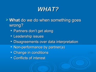 WHAT?WHAT?
 WhatWhat do we do when something goesdo we do when something goes
wrong?wrong?

Partners don’t get alongPartners don’t get along

Leadership issuesLeadership issues

Disagreements over data interpretationDisagreements over data interpretation

Non-performance by partner(s)Non-performance by partner(s)

Change in conditionsChange in conditions

Conflicts of interestConflicts of interest
 