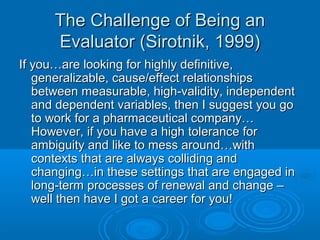 The Challenge of Being anThe Challenge of Being an
Evaluator (Sirotnik, 1999)Evaluator (Sirotnik, 1999)
If you…are looking for highly definitive,If you…are looking for highly definitive,
generalizable, cause/effect relationshipsgeneralizable, cause/effect relationships
between measurable, high-validity, independentbetween measurable, high-validity, independent
and dependent variables, then I suggest you goand dependent variables, then I suggest you go
to work for a pharmaceutical company…to work for a pharmaceutical company…
However, if you have a high tolerance forHowever, if you have a high tolerance for
ambiguity and like to mess around…withambiguity and like to mess around…with
contexts that are always colliding andcontexts that are always colliding and
changing…in these settings that are engaged inchanging…in these settings that are engaged in
long-term processes of renewal and change –long-term processes of renewal and change –
well then have I got a career for you!well then have I got a career for you!
 