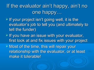If the evaluator ain’t happy, ain’t noIf the evaluator ain’t happy, ain’t no
one happy…one happy…
 If your project isn’t going well, it is theIf your project isn’t going well, it is the
evaluator’s job to tell you (and ultimately toevaluator’s job to tell you (and ultimately to
tell the funder)tell the funder)
 If you have an issue with your evaluator,If you have an issue with your evaluator,
first look at and fix issues with your projectfirst look at and fix issues with your project
 Most of the time, this will repair yourMost of the time, this will repair your
relationship with the evaluator, or at leastrelationship with the evaluator, or at least
make it tolerable!make it tolerable!
 