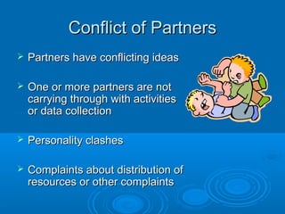 Conflict of PartnersConflict of Partners
 Partners have conflicting ideasPartners have conflicting ideas
 One or more partners are notOne or more partners are not
carrying through with activitiescarrying through with activities
or data collectionor data collection
 Personality clashesPersonality clashes
 Complaints about distribution ofComplaints about distribution of
resources or other complaintsresources or other complaints
 
