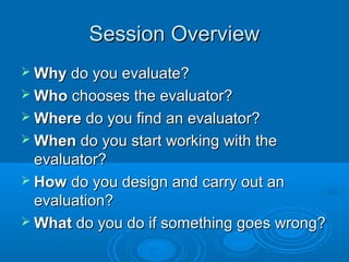 Session OverviewSession Overview
 WhyWhy do you evaluate?do you evaluate?
 WhoWho chooses the evaluator?chooses the evaluator?
 WhereWhere do you find an evaluator?do you find an evaluator?
 WhenWhen do you start working with thedo you start working with the
evaluator?evaluator?
 HowHow do you design and carry out ando you design and carry out an
evaluation?evaluation?
 WhatWhat do you do if something goes wrong?do you do if something goes wrong?
 