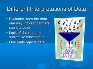 Different Interpretations of DataDifferent Interpretations of Data
 Evaluator sees the dataEvaluator sees the data
one way, project partnersone way, project partners
see it anothersee it another
 Lack of data leads toLack of data leads to
subjective assessmentsubjective assessment
 One party rejects dataOne party rejects data
 