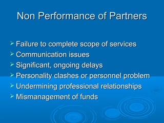 Non Performance of PartnersNon Performance of Partners
 Failure to complete scope of servicesFailure to complete scope of services
 Communication issuesCommunication issues
 Significant, ongoing delaysSignificant, ongoing delays
 Personality clashes or personnel problemPersonality clashes or personnel problem
 Undermining professional relationshipsUndermining professional relationships
 Mismanagement of fundsMismanagement of funds
 