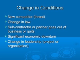 Change in ConditionsChange in Conditions
 New competitor (threat)New competitor (threat)
 Change in lawChange in law
 Sub-contractor or partner goes out ofSub-contractor or partner goes out of
business or quitsbusiness or quits
 Significant economic downturnSignificant economic downturn
 Change in leadership (project orChange in leadership (project or
organization)organization)
 