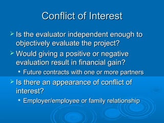 Conflict of InterestConflict of Interest
 Is the evaluator independent enough toIs the evaluator independent enough to
objectively evaluate the project?objectively evaluate the project?
 Would giving a positive or negativeWould giving a positive or negative
evaluation result in financial gain?evaluation result in financial gain?

Future contracts with one or more partnersFuture contracts with one or more partners
 Is there an appearance of conflict ofIs there an appearance of conflict of
interest?interest?

Employer/employee or family relationshipEmployer/employee or family relationship
 