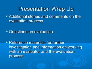 Presentation Wrap UpPresentation Wrap Up
 Additional stories and comments on theAdditional stories and comments on the
evaluation processevaluation process
 Questions on evaluationQuestions on evaluation
 Reference materials for furtherReference materials for further
investigation and information on workinginvestigation and information on working
with an evaluator and the evaluationwith an evaluator and the evaluation
processprocess
 
