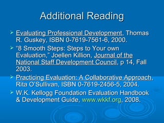 Additional ReadingAdditional Reading
 Evaluating Professional DevelopmentEvaluating Professional Development, Thomas, Thomas
R. Guskey, ISBN 0-7619-7561-6, 2000.R. Guskey, ISBN 0-7619-7561-6, 2000.
 ““8 Smooth Steps: Steps to Your own8 Smooth Steps: Steps to Your own
Evaluation,” Joellen Killion,Evaluation,” Joellen Killion, Journal of theJournal of the
National Staff Development CouncilNational Staff Development Council, p 14, Fall, p 14, Fall
2003.2003.
 Practicing Evaluation: A Collaborative ApproachPracticing Evaluation: A Collaborative Approach,,
Rita O’Sullivan, ISBN 0-7619-2456-5, 2004.Rita O’Sullivan, ISBN 0-7619-2456-5, 2004.
 W.K. Kellogg Foundation Evaluation HandbookW.K. Kellogg Foundation Evaluation Handbook
& Development Guide,& Development Guide, www.wkkf.orgwww.wkkf.org, 2008., 2008.
 