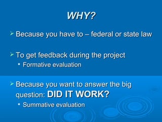 WHY?WHY?
 Because you have to – federal or state lawBecause you have to – federal or state law
 To get feedback during the projectTo get feedback during the project

Formative evaluationFormative evaluation
 Because you want to answer the bigBecause you want to answer the big
question:question: DID IT WORK?DID IT WORK?

Summative evaluationSummative evaluation
 