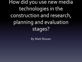 How did you use new media
technologies in the
construction and research,
planning and evaluation
stages?
By Matt Rowan
 