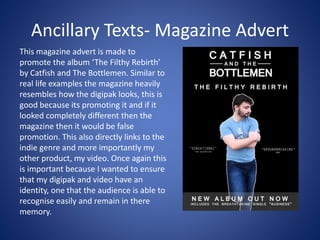 Ancillary Texts- Magazine Advert
This magazine advert is made to
promote the album ‘The Filthy Rebirth’
by Catfish and The Bottlemen. Similar to
real life examples the magazine heavily
resembles how the digipak looks, this is
good because its promoting it and if it
looked completely different then the
magazine then it would be false
promotion. This also directly links to the
indie genre and more importantly my
other product, my video. Once again this
is important because I wanted to ensure
that my digipak and video have an
identity, one that the audience is able to
recognise easily and remain in there
memory.
 