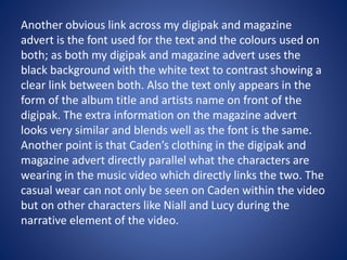 Another obvious link across my digipak and magazine
advert is the font used for the text and the colours used on
both; as both my digipak and magazine advert uses the
black background with the white text to contrast showing a
clear link between both. Also the text only appears in the
form of the album title and artists name on front of the
digipak. The extra information on the magazine advert
looks very similar and blends well as the font is the same.
Another point is that Caden’s clothing in the digipak and
magazine advert directly parallel what the characters are
wearing in the music video which directly links the two. The
casual wear can not only be seen on Caden within the video
but on other characters like Niall and Lucy during the
narrative element of the video.
 