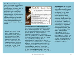 AS Media Studies 2009 10
Age – The restrained colouring
choice of the overall layout increases
the target audience, with the
simplistic layout also adding years to
the age bracket of the target
demographic. The photographers
decision to add no colour to the
image using props and other sources,
suggests that the media producer
intended this product to be for an
older audience. If I had to choose a
specific age demographic for this
product, I would pick a 30-35 target
bracket.
Gender – The colours, which
aren’t very gender specific,
don’t suggest a single gender is
been targeted by this card.
With the clear layout and the
stylised font, it can’t be said
that these features lean more
toward one gender, compared
to the other. Instead, I believe
this product is a mass market
card, in terms of gender.
Psychographics – No one group
is the targeted demographic in
terms of psychographics for this
card. Instead, a mix of reformer
and resigned are the target
groups for this card, in my
opinion. Reformers rely on
independent judgment to the
product, as well as looking for a
freedom of restrictions, which
this card offers. The group of
reformers is also massively anti-
materialistic, but knows good
taste, which this card offers,
through the sytlised font and
the professional layout of the
card. In comparison, the
resigned group believe in
traditions and are looking for
continuity of this tradition. Due
to the conventional nature of
this card, I believe this group is
perfectly suited to the layout
and design of this card.
Socio-economic status and Geodemographic –
like I mentioned on the previous slide, the actual
idea of recipe cards is a very ABC1 demographic
idea, due to the disposable income of this group.
However, due to the professional looking
photography, the sytlised font and the clear
layout, this specific card would appeal to the ABC1
demographic, even if it were a flyer, not a recipe
card, due to the layout/design. As for
Geodemographics, this card doesn’t have the
bright colours of my final product, but instead, has
restrained, homely colours. For this reason, and
without a generalisation, I think someone in the
countryside would be enticed, compared to
someone who lived in an urban area, who looks
for more bright and vibrant colours, while they
also look for simple font, instead of a stylised font.
 