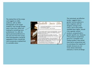 The stylised font of the recipe
card suggests an older
audience, with an ABC1
demographic as the target
audience. Even though people
want a clear font, others are
looking for something more
professional. It is, after all,
about personal preference to
the card, but from the survey,
these demographics would be
appealed to more, should the
card incorporate a stylised font
in a sensible colour
The restrained, yet effective
border, suggests that a
gender neutral audience is
been targeted, with the
designer coming to this
colour, due to the profits
available been higher, should
it be a gender neutral
product, compared with a
gender specific one. However,
if the producer would have
gone for a complete mass
market product, they would
have had to compromise and
try and please the majority of
people, because you can
never please absolutely
everyone, in terms of design.
 