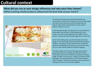 Cultural context
What did you use as your design influences and why were they chosen?
(What existing media products influenced the final look of your work?)
Our final set of cards was massively dictated by the
construction of these cards. Features such as the big image,
the small cut-out pictures and the branding strip are
features that I have emulated into my work, which, I
believe, made it a success.
In this example though, the big picture is not stretched or
badly taken, but the way it’s been positioned on the
screen, cuts a bit of the image off on the right. For this
reason, I would centralise the big image, like our final card.
As for the branding strip, we emulated that exact wave
design to our own design because we liked the technique.
However, the colours on this card were too restrained.
Instead, we brightened the colours up, but not too much,
due to a mass market audience still been targeted.
The little images on the side of the page were another
good feature that we emulated, but altered to fit the
construction o0f our card. While we cut pieces of the big
image, we didn’t use close up’s, instead, just pieces of the
big image. The reduced opacity on this version however,
wasn’t a feature I wanted to emulate on my card, due to it
looking too faint on my card when applied.
 