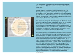 This layout doesn’t replicate my recipe card, but it does however,
incorporate some of the features I have tried to emulate within my
recipe card.
Before I Iooked at this product, I had no intentions to put a big
branding strip on my recipe card. Despite the brief stating that a
branding strip must be included, I was adamant that I was just going
to add a thin strip at the bottom. However, this recipe card showed
me that you could have a big branding strip, while not compromising
any quality or effectiveness in the process.
This recipe card, along with others, highlights the effects of a simple
font. This recipe card is easily readable and doesn't use any stylised
fonts, which can sometimes, despite looking effective, lose
effectiveness on the actual product, through difficulty of reading the
initial font. Before I came across this recipe card, I had a stylised font
included on my card (Brush Script), however, soon realised that a
clear font was paramount to success on this project.
Full page images have become the conventional technique for recipe
cards, like on this card. Using the image as the background, with text
been arranged on top of it, is a good technique of using available
space. Some cards choose to have a small image in the corner, with
their text been the main focus, but this card doesn’t look like it’s
trying to entice the audience, instead, trying to inform the audience.
I didn’t want my card to do this, I wanted to grab peoples attention
and make sure I sold the card, which was my project goal. The
opacity on the main image loses a bit of the effectiveness, but it
needed to be done to allow the text to be seen. I’ve used this
technique on the back of the card, with the landmark image having
it’s opacity turned down, but on the front, where the food is, the
opacity is turned onto full, to try and capitalise on maximum
effectiveness.
 