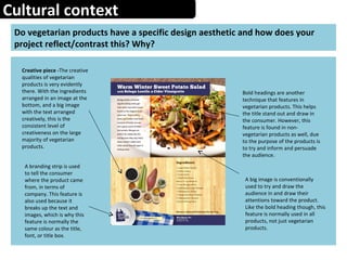 Cultural context
Do vegetarian products have a specific design aesthetic and how does your
project reflect/contrast this? Why?
Creative piece -The creative
qualities of vegetarian
products is very evidently
there. With the ingredients
arranged in an image at the
bottom, and a big image
with the text arranged
creatively, this is the
consistent level of
creativeness on the large
majority of vegetarian
products.
Bold headings are another
technique that features in
vegetarian products. This helps
the title stand out and draw in
the consumer. However, this
feature is found in non-
vegetarian products as well, due
to the purpose of the products is
to try and inform and persuade
the audience.
A big image is conventionally
used to try and draw the
audience in and draw their
attentions toward the product.
Like the bold heading though, this
feature is normally used in all
products, not just vegetarian
products.
A branding strip is used
to tell the consumer
where the product came
from, in terms of
company. This feature is
also used because it
breaks up the text and
images, which is why this
feature is normally the
same colour as the title,
font, or title box.
 