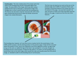 Creative piece - The main creative piece of my recipe card is the
shape of the branding strip and the rotoscoped edge of the
image. The wave effect of the shape, which was done using a
polygonal lasso tool to rotoscope it, required the image to be
changed also, so that it would interlock with the branding strip.
This feature was also done using the rotoscope skill, with it then
been transformed and shrunk to allow the border around the
image to be created afterwards.
The branding strip, however, isn’t just there to be a creative hub for the overall piece, it also
fulfills another purpose. Like the existing product on the previous page, it helps tell the consumer
where the product is from. Due to me making the card of the vegetarian society, my logo could
not go on the card, so I added the logo of the client I was working for. In my case, though, my
branding strip has a third purpose, It holds the title within it. If it wasn’t on the branding strip, it
would have to be on the main image, which would then take some quality away from the overall
image, so I decided to add it to the branding strip on my final piece.
This font may not stand out as much as the one on the
previous page, but it fulfills it’s purpose of been seen
and been a prominent feature of my recipe card. Put a
the bottom of the page, I was worried it wouldn’t be
seen, but due to it been one of the only black coloured
items on the page, it stands out from the rest of the
features.
 
