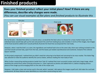 Finished products
Does your finished product reflect your initial plans? How? If there are any
differences, describe why changes were made.
(You can use visual examples of flat plans and finished products to illustrate this
Flat plan
Final cards
On my flat plan, I decided that white is a neutral colour, so would be the best colour to choose for a mass market recipe card. The
individual boxes would help split up the text and prevent the card from looking busy and crowded. In terms of the images, two images
of the food would be added and it would perfectly illustrate the food that accompanied the main body.
However, when I read the brief, as a start, the ingredients and method had to be on the same side, there was nothing included on the
card that would connote Italy, apart from the text, and the boxes just looked unprofessional and cluttered, instead of the ordered
layout I wanted.
As the project progressed, I realised that you didn’t need the colouring to be bland and restrained to be mass market. The Italian flag
was selected to make the audience identify the card as Italian, without reading the main body of text.
When further researching existing products (aside from Task 3) I realised that most successful recipe cards had a large image, which
would be the central focus when enticing consumers in. I then captured my photos and added them in, before chopping various
pieces of the image up and arranging them on the side of the recipe card.
However, I did make a clear and concise card in the end, which I wanted, I did capture the images myself and I did make the card look
professional. All these features were identified as a must when constructing my card.
 