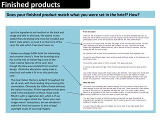 Finished products
Does your finished product match what you were set in the brief? How?
I put the ingredients and method on the back and
image and title on the back, like stated. It also
stated that a branding strip must be included, but
didn’t state where, so I put it on the front of the
card, the side which I had most room on.
I believe my design fulfills both the interesting
and creative criteria's. How the branding strip
has turned into an Italian flag is one of the
most creative features of the card. Even
though the idea was emulated from another
design, I think the alterations really make it
stand out and make it fit in on this particular
card.
The clear Italian theme is evident throughout the
set of cards, with the branding strip ensuring this
connotation. Obviously the Italian theme denotes
the Italian food also. All the ingredients that were
used in the production of these recipe cards
fitted in with a vegetarian diet, while 2 of our
recipes are vegan suited too. Taken your own
images wasn’t compulsory, but we decided to
make the food and capture it, due to legal
copyright issues of sourcing imagery.
 